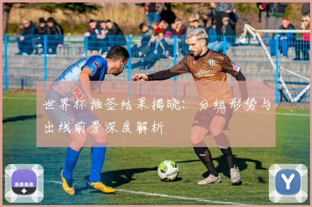 世界杯抽签结果揭晓：分组形势与出线前景深度解析