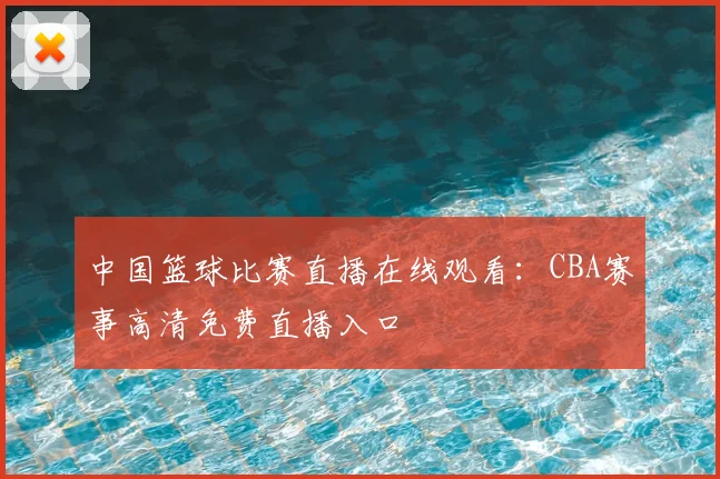中国篮球比赛直播在线观看：CBA赛事高清免费直播入口