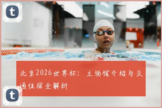 北京2026世界杯：主场馆介绍与交通住宿全解析