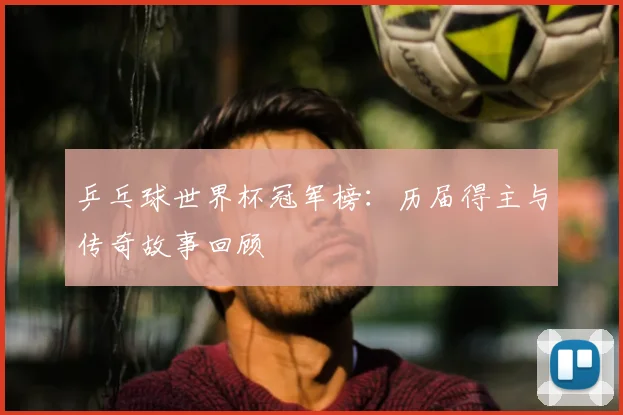 乒乓球世界杯冠军榜：历届得主与传奇故事回顾