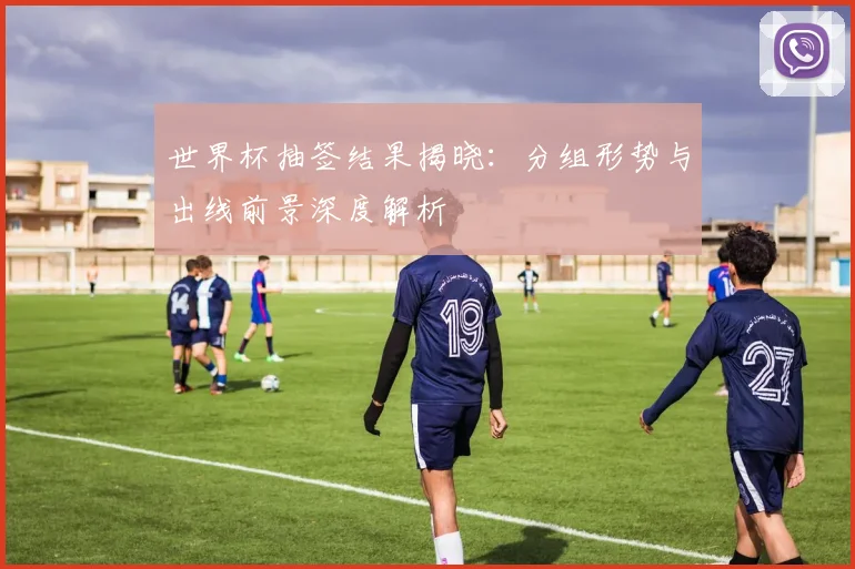世界杯抽签结果揭晓：分组形势与出线前景深度解析