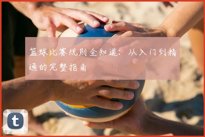 篮球比赛规则全知道：从入门到精通的完整指南