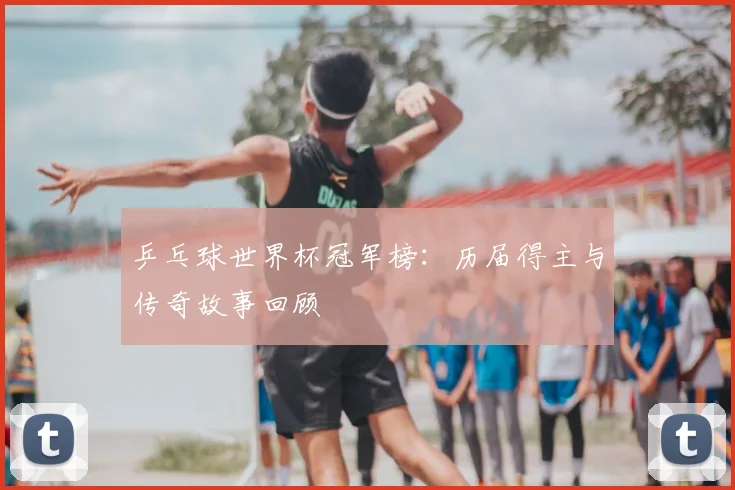 乒乓球世界杯冠军榜：历届得主与传奇故事回顾