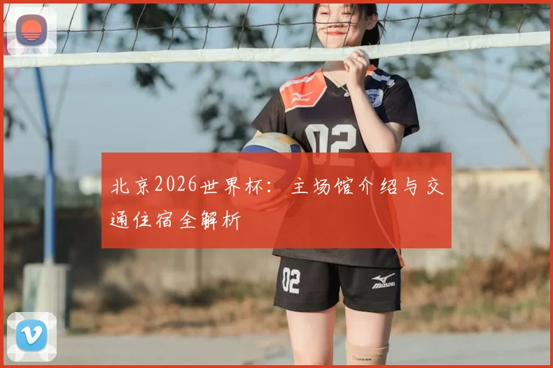 北京2026世界杯：主场馆介绍与交通住宿全解析